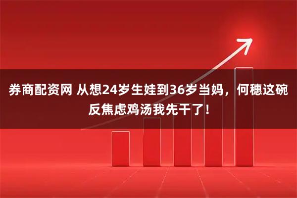 券商配资网 从想24岁生娃到36岁当妈，何穗这碗反焦虑鸡汤我先干了！