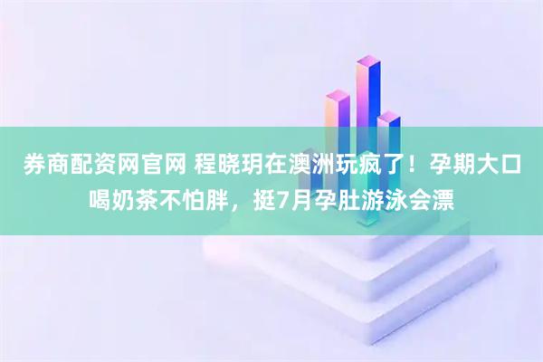 券商配资网官网 程晓玥在澳洲玩疯了！孕期大口喝奶茶不怕胖，挺7月孕肚游泳会漂