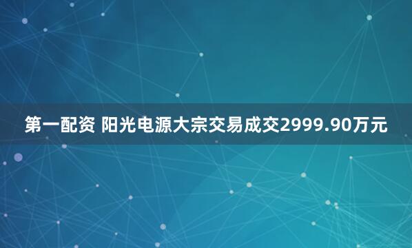 第一配资 阳光电源大宗交易成交2999.90万元