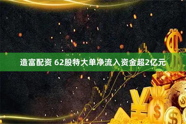 造富配资 62股特大单净流入资金超2亿元