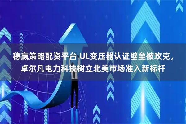 稳赢策略配资平台 UL变压器认证壁垒被攻克，卓尔凡电力科技树立北美市场准入新标杆