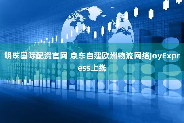 明珠国际配资官网 京东自建欧洲物流网络JoyExpress上线