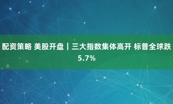 配资策略 美股开盘｜三大指数集体高开 标普全球跌5.7%