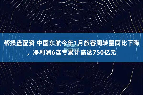 帮操盘配资 中国东航今年1月旅客周转量同比下降，净利润6连亏累计高达750亿元