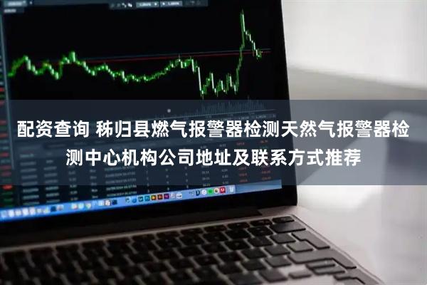 配资查询 秭归县燃气报警器检测天然气报警器检测中心机构公司地址及联系方式推荐