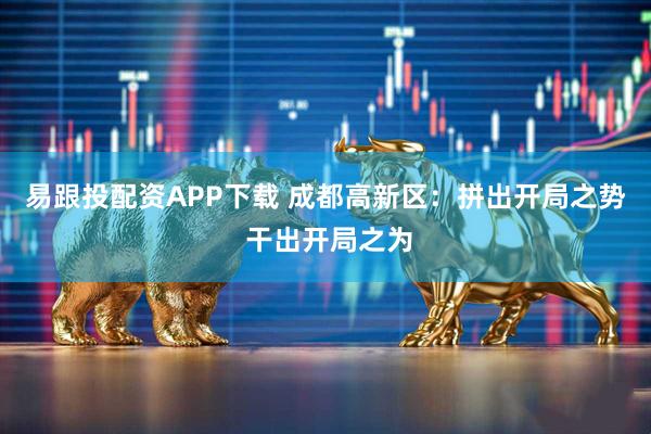 易跟投配资APP下载 成都高新区：拼出开局之势 干出开局之为