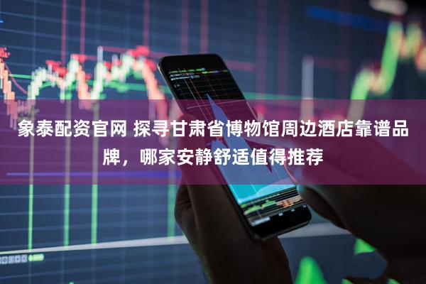 象泰配资官网 探寻甘肃省博物馆周边酒店靠谱品牌，哪家安静舒适值得推荐