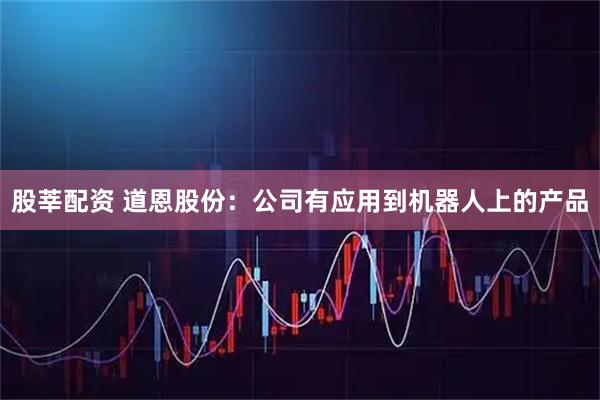 股莘配资 道恩股份：公司有应用到机器人上的产品