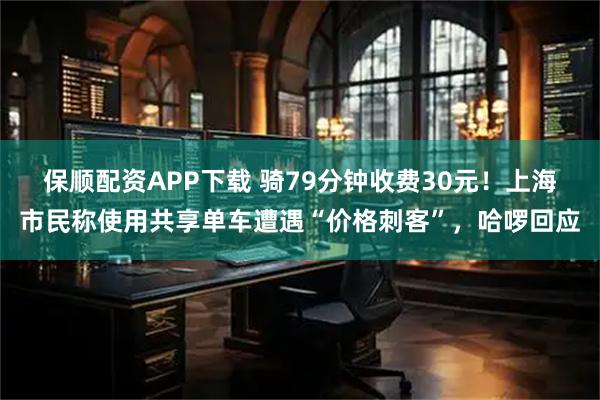 保顺配资APP下载 骑79分钟收费30元！上海市民称使用共享单车遭遇“价格刺客”，哈啰回应