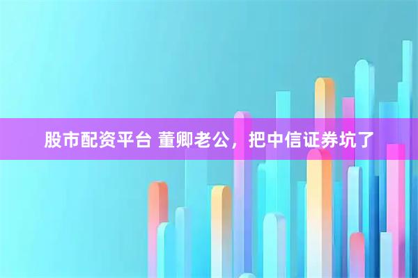 股市配资平台 董卿老公，把中信证券坑了